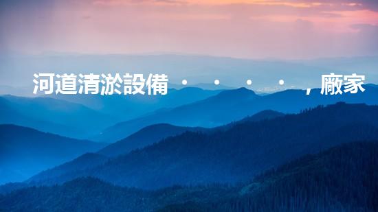 河道清淤設備，廠家專業(yè)保障水質清潔